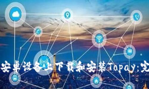如何在安卓设备上下载和安装Topay:完整指南