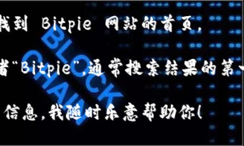 抱歉，我无法直接提供网络链接或网站的具体位置信息，但我可以告诉你如何找到 Bitpie 网站的首页。

你可以使用搜索引擎（如 Google 或百度），在搜索框中输入“Bitpie 官网”或者“Bitpie”，通常搜索结果的第一页就会显示官方网站的链接。选择那个链接你就可以访问到 Bitpie 的首页。

如果你对 Bitpie 或区块链钱包有其他方面的问题，或者需要了解更多相关的信息，我随时乐意帮助你！