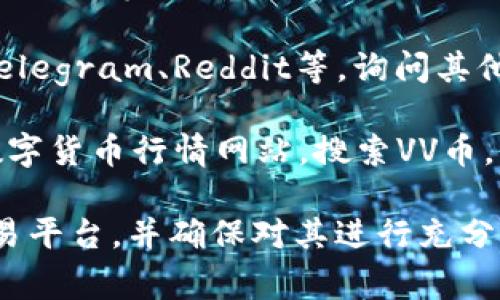 关于VV币交易所的具体信息，不同的币种通常会在不同的交易平台上架交易。如果您在寻找VV币的交易所，可以通过以下几个步骤进行查找：

1. **官方渠道**：通常，VV币的官方网站会提供交易所的列表，或有相关公告，您可以在官网上找到最准确的信息。

2. **主流交易平台**：如币安（Binance）、火币（Huobi）、OKEX等，搜索VV币的代号，查看是否已有上架交易。

3. **社区讨论**：加入相关的社交媒体群组或论坛，如Telegram、Reddit等，询问其他投资者的经验和建议。

4. **行情网站**：使用CoinMarketCap、CoinGecko等数字货币行情网站，搜索VV币，查看其交易所信息和交易量，确定其交易状态。

实现顺利交易的关键在于选择一个安全、信誉良好的交易平台，并确保对其进行充分的了解和研究。希望这些信息对您有所帮助！