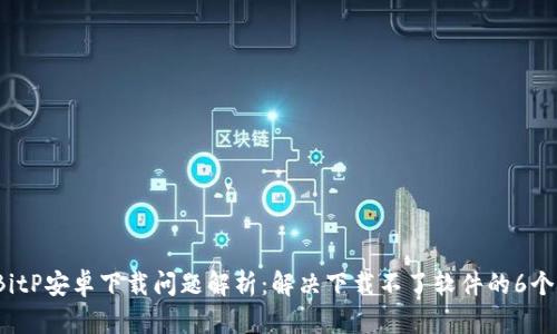 2023年BitP安卓下载问题解析：解决下载不了软件的6个有效方法