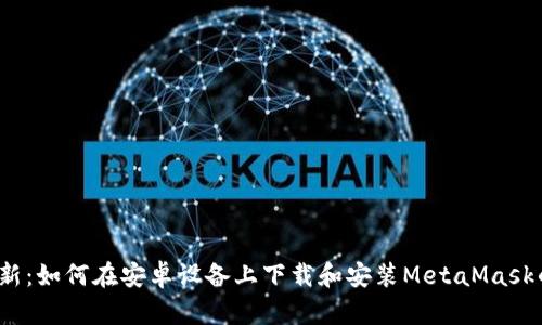 2023年最新：如何在安卓设备上下载和安装MetaMask的详细指南
