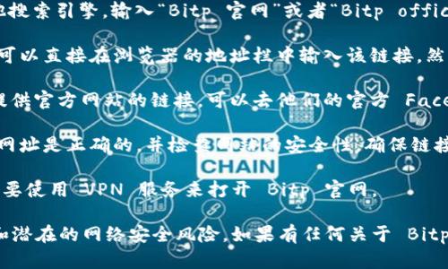 如果您想打开 Bitp 官网链接，可以按照以下步骤进行：

1. **使用搜索引擎**：在浏览器中打开 Google、百度或其他搜索引擎。输入“Bitp 官网”或者“Bitp official website”，然后点击搜索结果中的官方网站链接。

2. **直接输入网址**：如果您知道 Bitp 的官方网站链接，可以直接在浏览器的地址栏中输入该链接，然后按 Enter 键访问。

3. **使用社交媒体**：许多企业在他们的社交媒体页面上提供官方网站的链接，可以去他们的官方 Facebook、Twitter 或其他社交媒体平台查找相关信息。

4. **安全性检查**：在访问任何网站之前，请确保您输入的网址是正确的，并检查网站的安全性。确保链接以“https://”开头，这表明通信是通过安全协议进行的。

5. **使用 VPN**：如果在某些地区访问受到限制，您可能需要使用 VPN 服务来打开 Bitp 官网。

请注意，确保您访问的链接是官方提供的，以避免钓鱼网站和潜在的网络安全风险。如果有任何关于 Bitp 官方信息的最新动态，可以随时进入他们的官方网站确认。